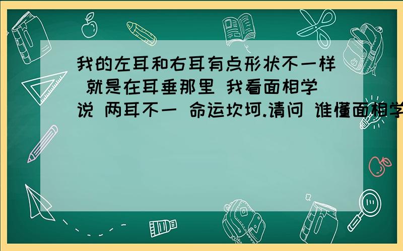 我的左耳和右耳有点形状不一样 就是在耳垂那里 我看面相学说 两耳不一 命运坎坷.请问 谁懂面相学 会不会是真的.