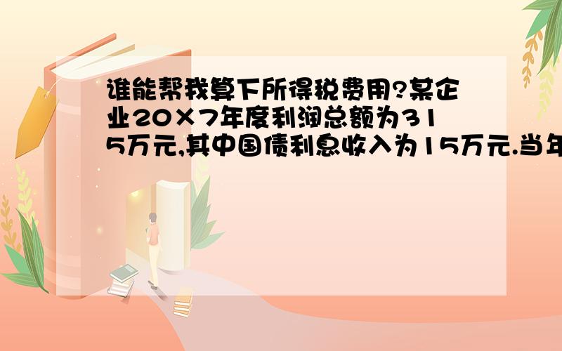 谁能帮我算下所得税费用?某企业20×7年度利润总额为315万元,其中国债利息收入为15万元.当年按税法核定的全年计税工资为250万元,实际分配并发放工资为230万元.假定该企业无其他纳税调整项