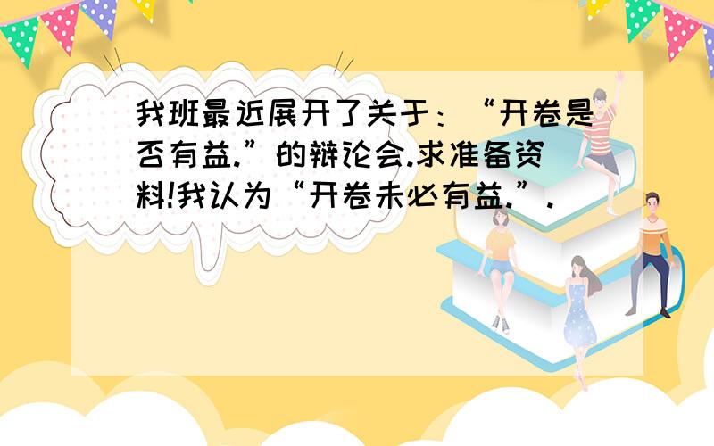 我班最近展开了关于：“开卷是否有益.”的辩论会.求准备资料!我认为“开卷未必有益.”.