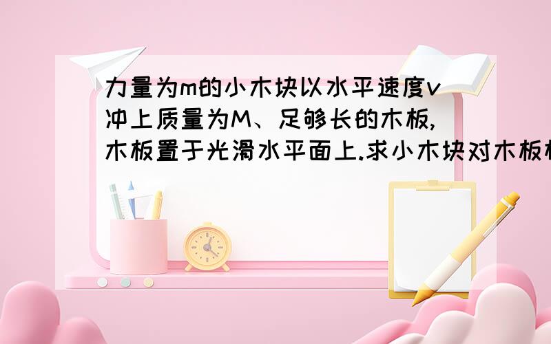 力量为m的小木块以水平速度v冲上质量为M、足够长的木板,木板置于光滑水平面上.求小木块对木板相对滑动过程中产生的内能