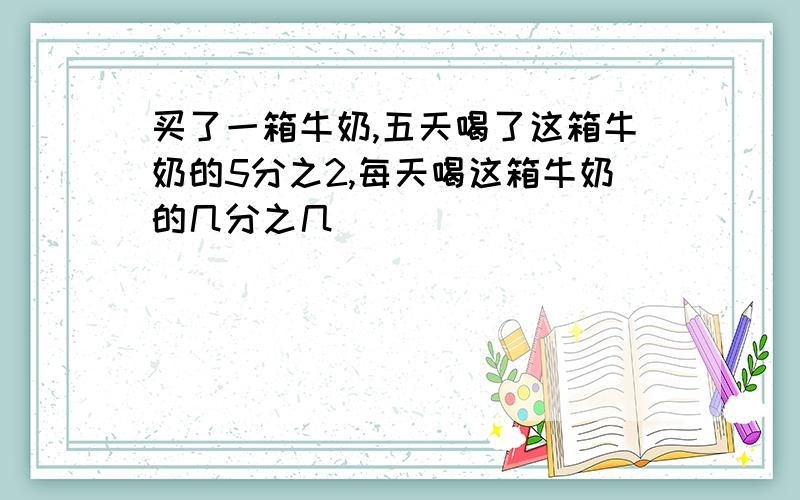 买了一箱牛奶,五天喝了这箱牛奶的5分之2,每天喝这箱牛奶的几分之几