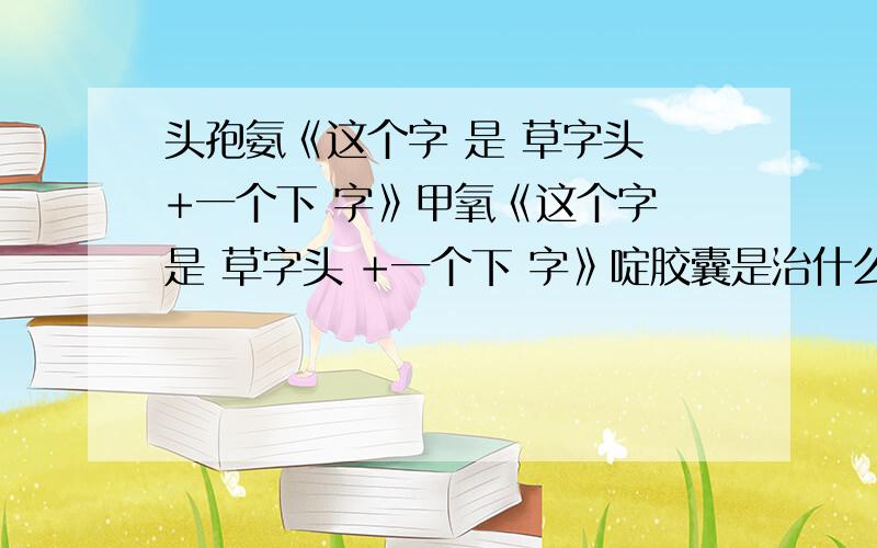 头孢氨《这个字 是 草字头 +一个下 字》甲氧《这个字 是 草字头 +一个下 字》啶胶囊是治什么病的?这个药是干什么用的阿?我在家收拾药筐,发现了这个药,不知干什么用的,首先,括号里面的这