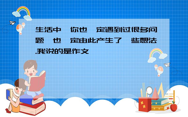 生活中,你也一定遇到过很多问题,也一定由此产生了一些想法.我说的是作文