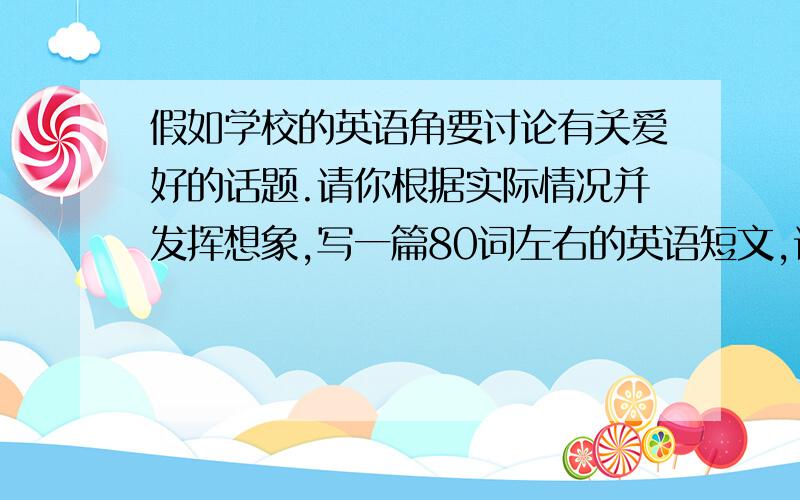 假如学校的英语角要讨论有关爱好的话题.请你根据实际情况并发挥想象,写一篇80词左右的英语短文,谈谈自己的爱好,比如,你的爱好是什么,什么时候开始的,是怎么开始的等 英语作文