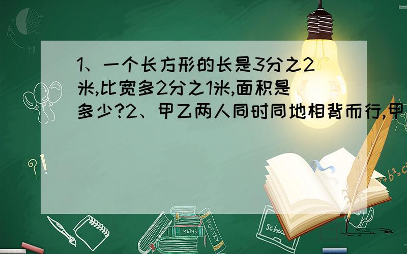 1、一个长方形的长是3分之2米,比宽多2分之1米,面积是多少?2、甲乙两人同时同地相背而行,甲每小时走3分之17千米,乙每小时走4分之25千米,5分之12小时后,甲乙相距多少千米?