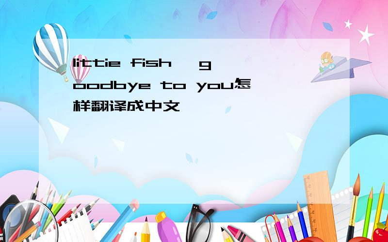 littie fish ,goodbye to you怎样翻译成中文