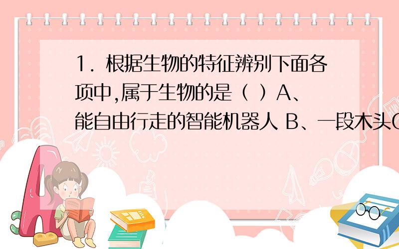 1．根据生物的特征辨别下面各项中,属于生物的是（ ）A、能自由行走的智能机器人 B、一段木头C、用象牙雕成的精美老虎 D、还在冬眠的青蛙B和D都好像,