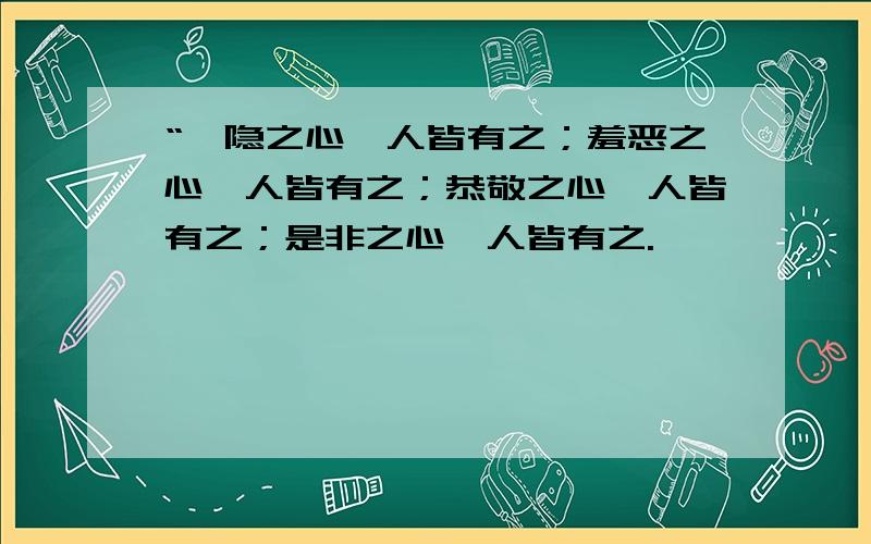 “恻隐之心,人皆有之；羞恶之心,人皆有之；恭敬之心,人皆有之；是非之心,人皆有之.