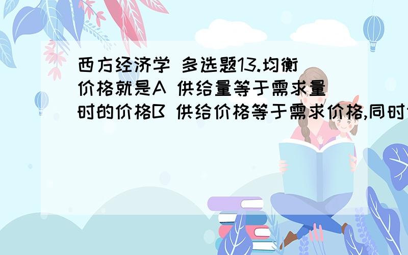 西方经济学 多选题13.均衡价格就是A 供给量等于需求量时的价格B 供给价格等于需求价格,同时供给量也等于需求量时的价格C 供给曲线与需求曲线交点时的价格D 供给等于需求时的价格E 需求