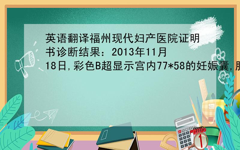 英语翻译福州现代妇产医院证明书诊断结果：2013年11月18日,彩色B超显示宫内77*58的妊娠囊,胎儿胎动消失,未见胎心,胚胎停育.如孕3个多月.住院时间：2013年11月18日到11月21日手术时间：2013年11