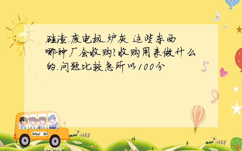 硅渣.废电极.炉灰 这些东西哪种厂会收购?收购用来做什么的.问题比较急所以100分