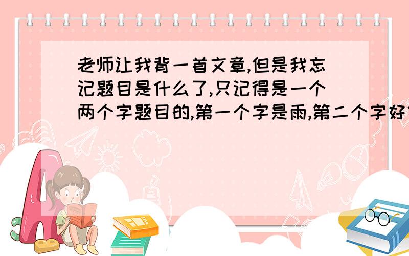 老师让我背一首文章,但是我忘记题目是什么了,只记得是一个两个字题目的,第一个字是雨,第二个字好像读“xia”.但是看起来像个苑字一样,不知道该怎么办了,天啊,一定要救救我啊,老师明天