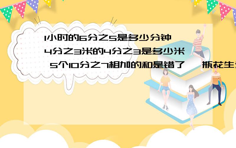 1小时的6分之5是多少分钟 4分之3米的4分之3是多少米 5个10分之7相加的和是错了 一瓶花生油重2分之9kg 那半瓶重多少