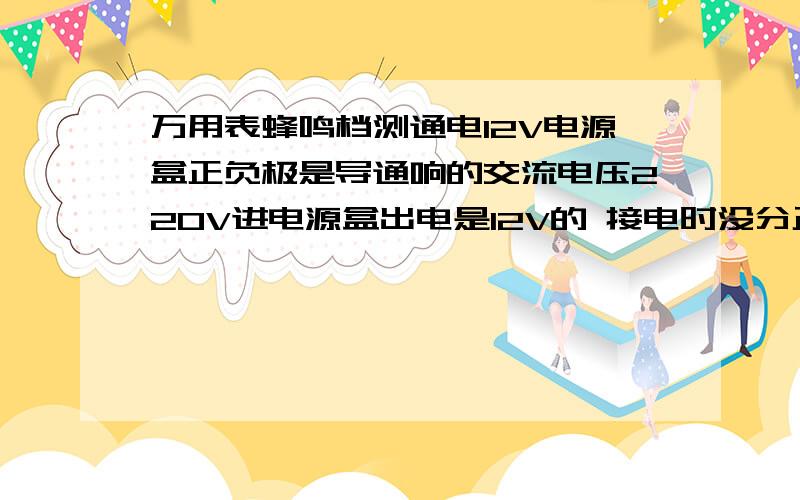 万用表蜂鸣档测通电12V电源盒正负极是导通响的交流电压220V进电源盒出电是12V的 接电时没分正负极； 通电情况下测12V电正负极是响的,断电时是不响,但是还能正常使用这是什么原因呀?响不