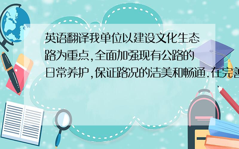 英语翻译我单位以建设文化生态路为重点,全面加强现有公路的日常养护,保证路况的洁美和畅通.在完善标志、标线,加强绿化、养护和桥梁隧道维修的基础上,以106线为重点,增设具有我市传统