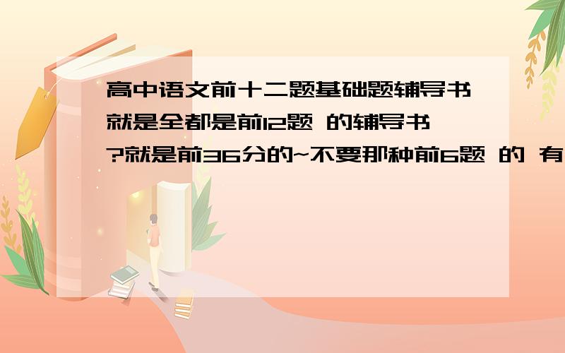 高中语文前十二题基础题辅导书就是全都是前12题 的辅导书?就是前36分的~不要那种前6题 的 有木有前十二题包括科技说明文和文言文阅读的