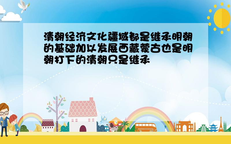 清朝经济文化疆域都是继承明朝的基础加以发展西藏蒙古也是明朝打下的清朝只是继承