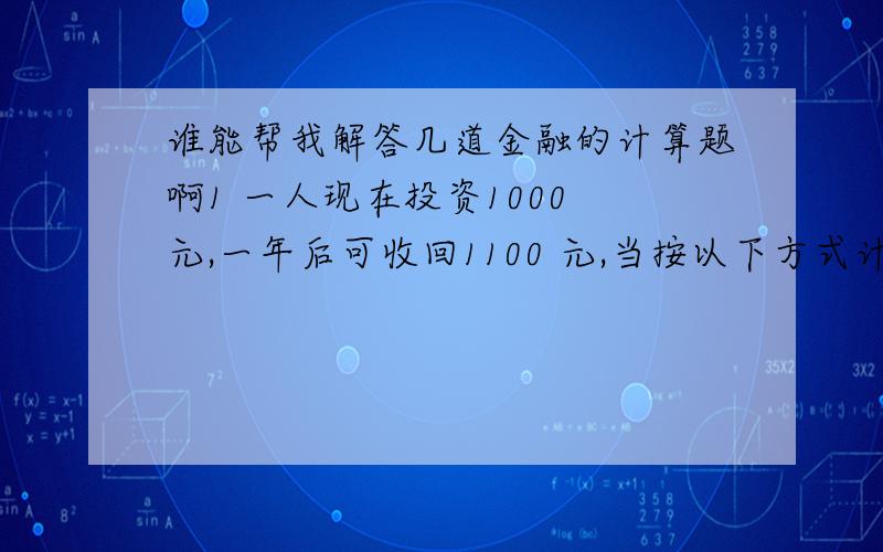 谁能帮我解答几道金融的计算题啊1 一人现在投资1000 元,一年后可收回1100 元,当按以下方式计息时,年收益率为 多少?⑴按年计复利；⑵按半年计复利；⑶连续复利 2 执行价格为30 元,6 个月后