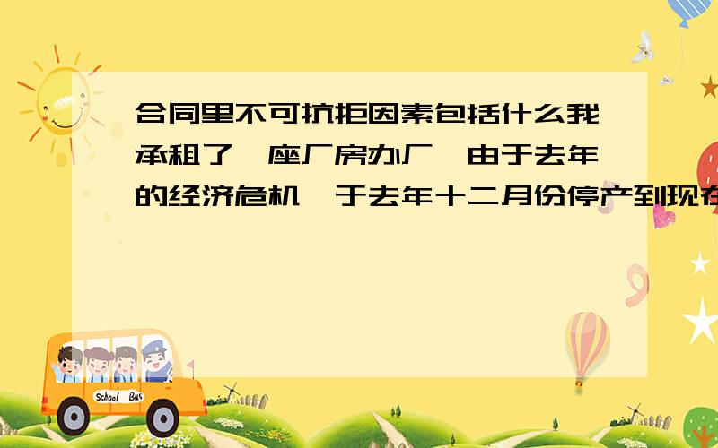 合同里不可抗拒因素包括什么我承租了一座厂房办厂,由于去年的经济危机,于去年十二月份停产到现在,合同没有到期,今年4月应该交今年的钱了,我没钱.我想提前退租.那么这个算不算不可抗