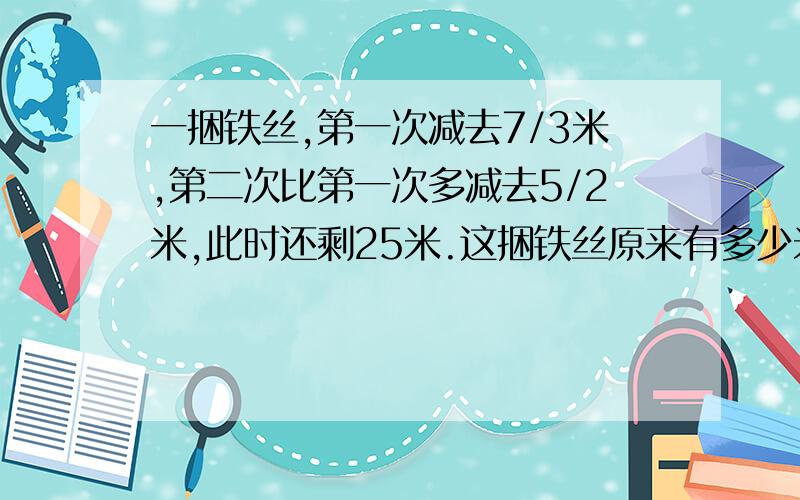 一捆铁丝,第一次减去7/3米,第二次比第一次多减去5/2米,此时还剩25米.这捆铁丝原来有多少米?