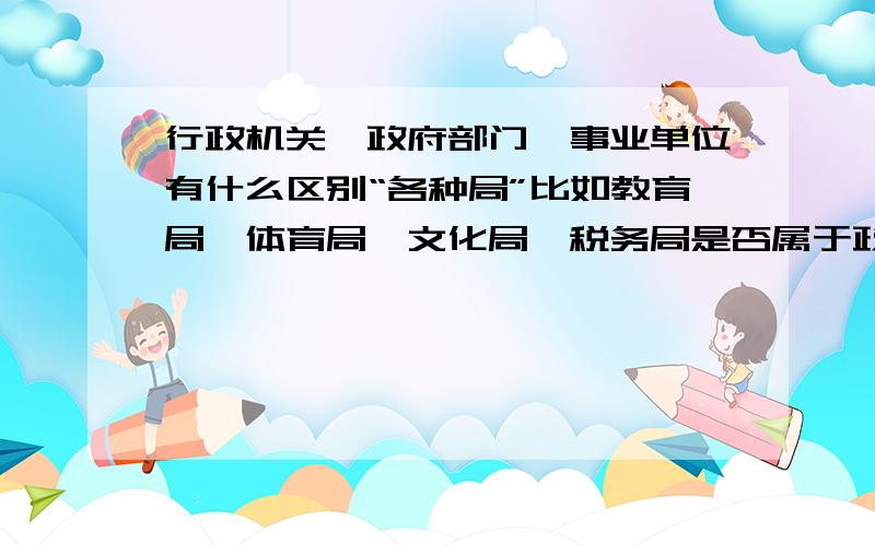 行政机关、政府部门、事业单位有什么区别“各种局”比如教育局,体育局,文化局,税务局是否属于政府范畴“各种中心”比如彩票管理中心、医疗养老保险中心,房产中心、物业管理中心属于