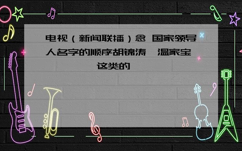 电视（新闻联播）念 国家领导人名字的顺序胡锦涛  温家宝 ……    这类的