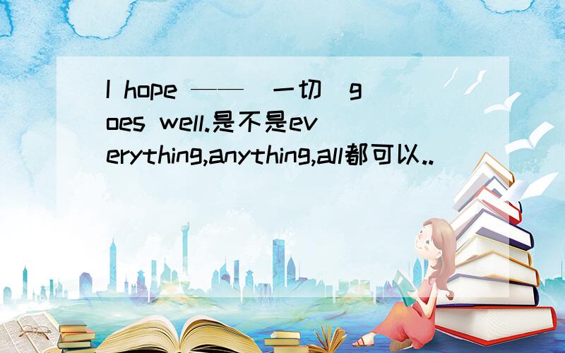 I hope ——(一切）goes well.是不是everything,anything,all都可以..