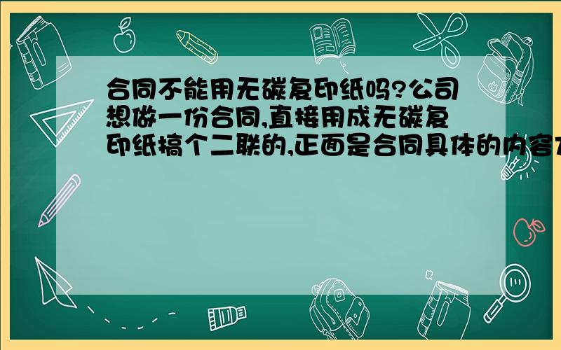 合同不能用无碳复印纸吗?公司想做一份合同,直接用成无碳复印纸搞个二联的,正面是合同具体的内容方式什么的,背面印上条款.这样就省去很多麻烦了,但是合法吗?听说合同只能签名不能复印