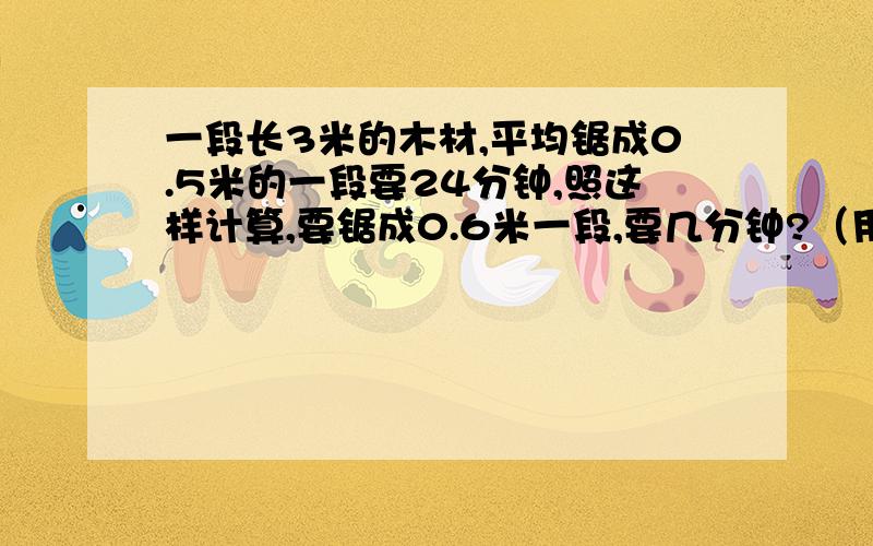 一段长3米的木材,平均锯成0.5米的一段要24分钟,照这样计算,要锯成0.6米一段,要几分钟?（用比例解）