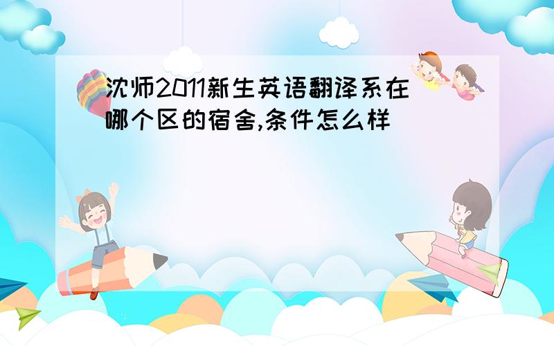 沈师2011新生英语翻译系在哪个区的宿舍,条件怎么样