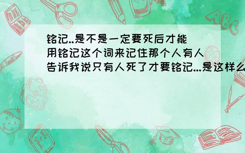 铭记..是不是一定要死后才能用铭记这个词来记住那个人有人告诉我说只有人死了才要铭记...是这样么...我觉得只要；留下的深到一定基础的记忆才会用铭记啊...那..活生生的人可以用这个词