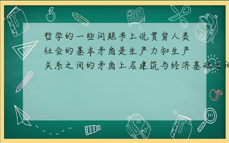 哲学的一些问题书上说贯穿人类社会的基本矛盾是生产力和生产关系之间的矛盾上层建筑与经济基础之间的矛盾.这些话我可以机械的背诵下来可就是理解不了谁可以给我具体说明一下 通俗