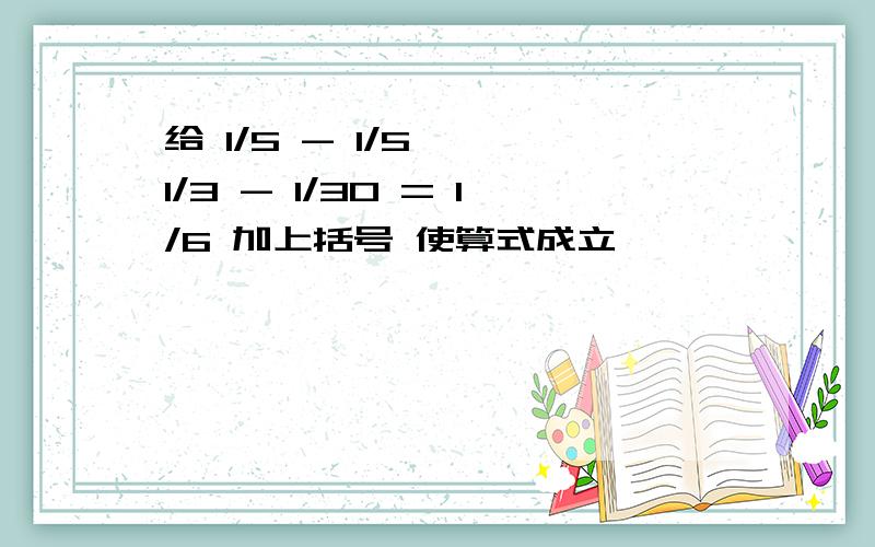 给 1/5 - 1/5 * 1/3 - 1/30 = 1/6 加上括号 使算式成立