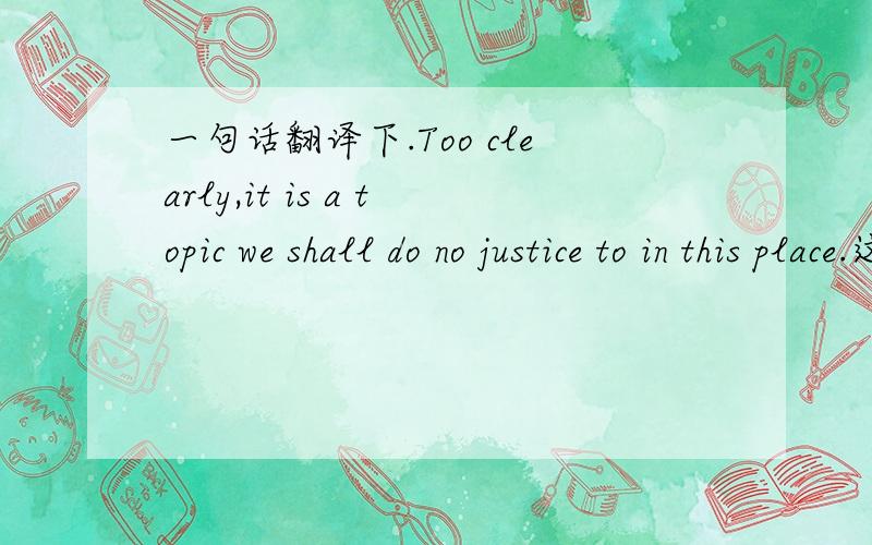 一句话翻译下.Too clearly,it is a topic we shall do no justice to in this place.这话理解不了