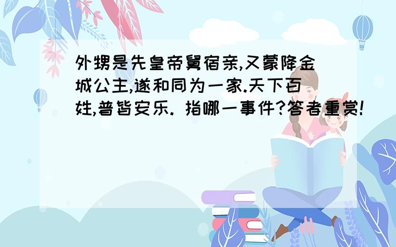 外甥是先皇帝舅宿亲,又蒙降金城公主,遂和同为一家.天下百姓,普皆安乐. 指哪一事件?答者重赏!