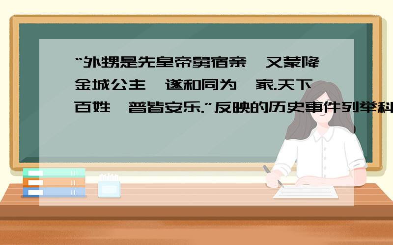 “外甥是先皇帝舅宿亲,又蒙降金城公主,遂和同为一家.天下百姓,普皆安乐.”反映的历史事件列举科举制度的建立与完善的相关人物及主要贡献 两个都回答给加分