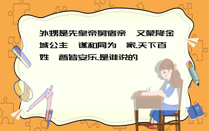 外甥是先皇帝舅宿亲,又蒙降金城公主,遂和同为一家.天下百姓,普皆安乐.是谁说的