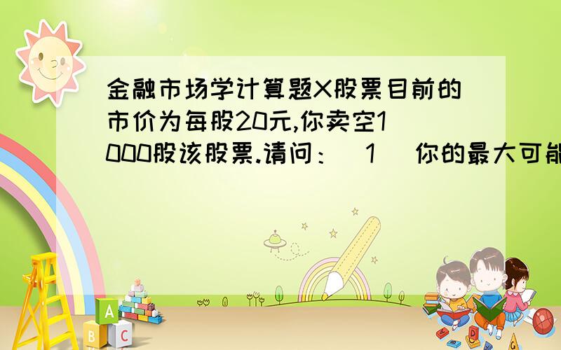 金融市场学计算题X股票目前的市价为每股20元,你卖空1 000股该股票.请问：（1） 你的最大可能损失是多少?（2） 如果你同时向经纪人发出了停止损失买入委托,指定价格为22元,那么你的最大可