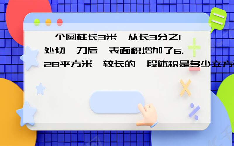 一个圆柱长3米,从长3分之1处切一刀后,表面积增加了6.28平方米,较长的一段体积是多少立方米?