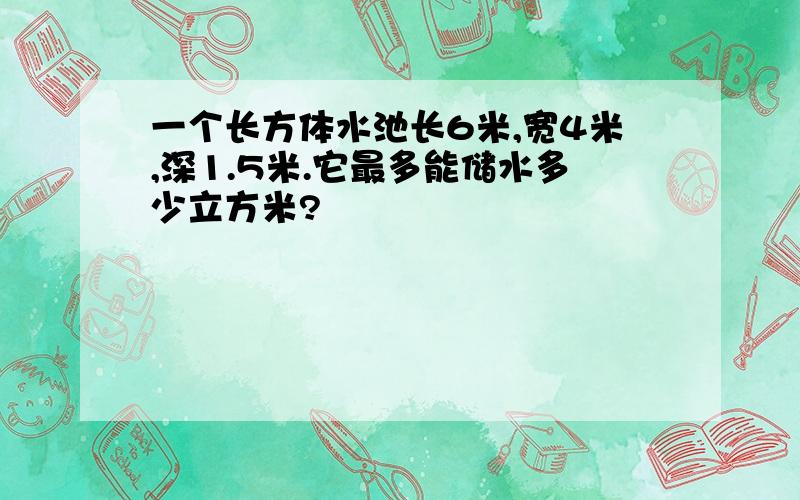 一个长方体水池长6米,宽4米,深1.5米.它最多能储水多少立方米?