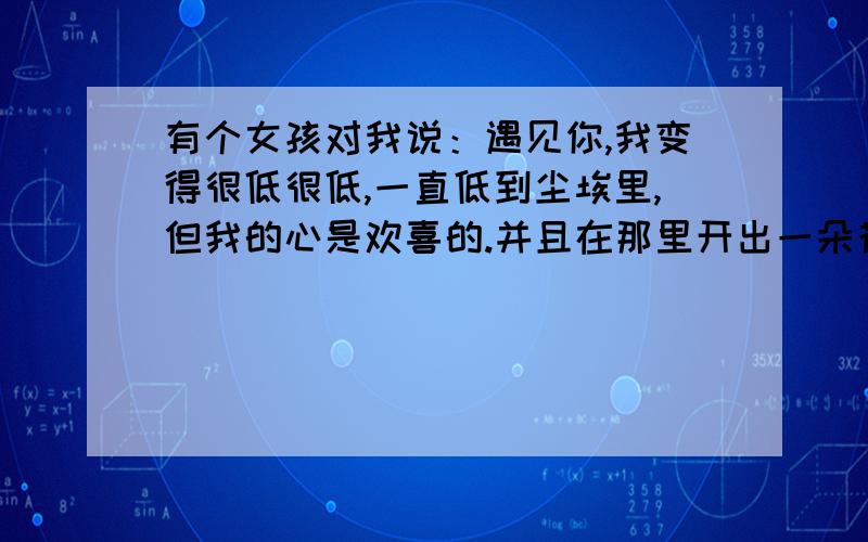 有个女孩对我说：遇见你,我变得很低很低,一直低到尘埃里,但我的心是欢喜的.并且在那里开出一朵花来.她为什么要说自己变得很低很低呢？