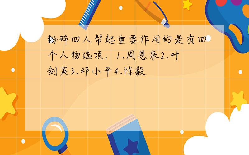 粉碎四人帮起重要作用的是有四个人物选项：1.周恩来2.叶剑英3.邓小平4.陈毅