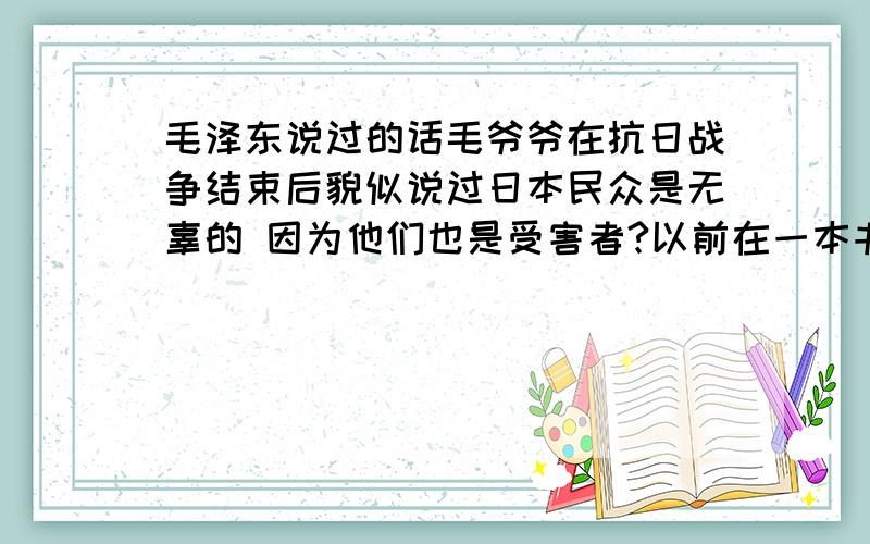 毛泽东说过的话毛爷爷在抗日战争结束后貌似说过日本民众是无辜的 因为他们也是受害者?以前在一本书中提到 好像的确这么说