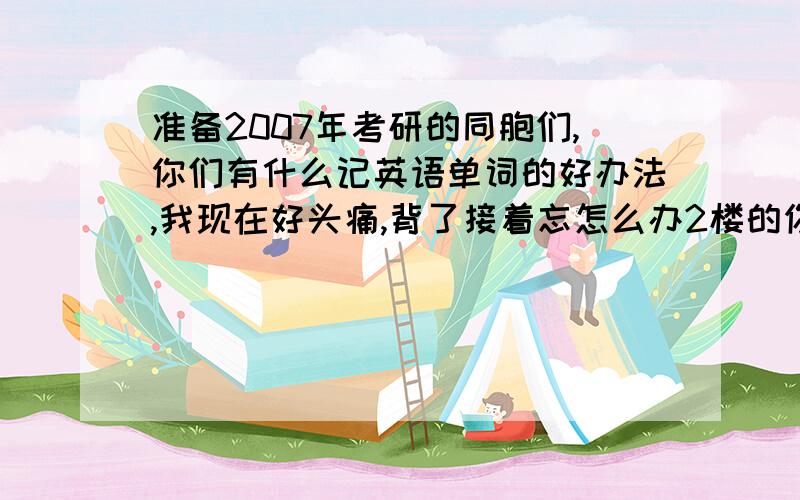 准备2007年考研的同胞们,你们有什么记英语单词的好办法,我现在好头痛,背了接着忘怎么办2楼的你那也叫回答吗