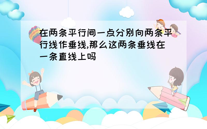 在两条平行间一点分别向两条平行线作垂线,那么这两条垂线在一条直线上吗