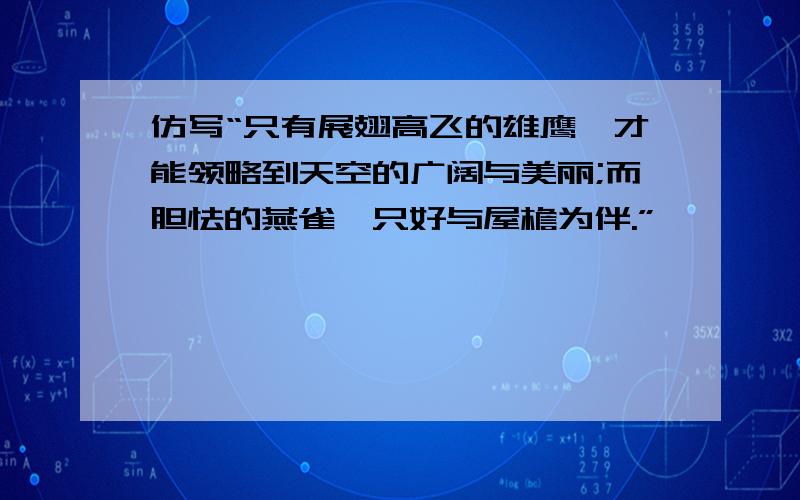 仿写“只有展翅高飞的雄鹰,才能领略到天空的广阔与美丽;而胆怯的燕雀,只好与屋檐为伴.”