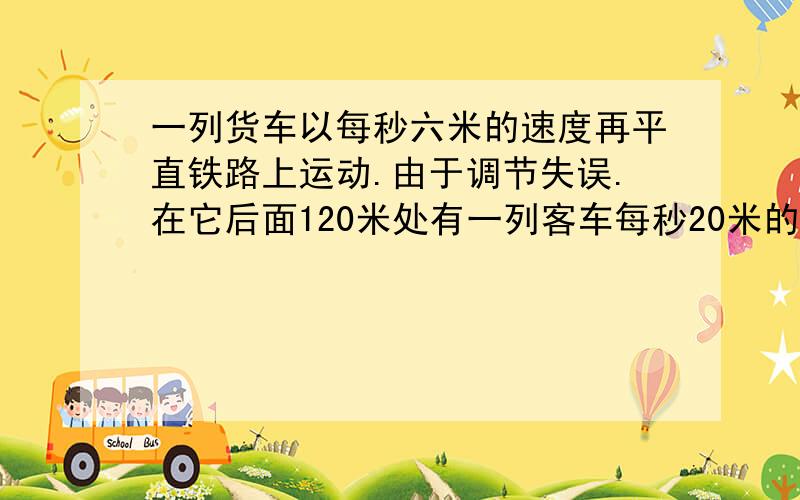 一列货车以每秒六米的速度再平直铁路上运动.由于调节失误.在它后面120米处有一列客车每秒20米的速度向它