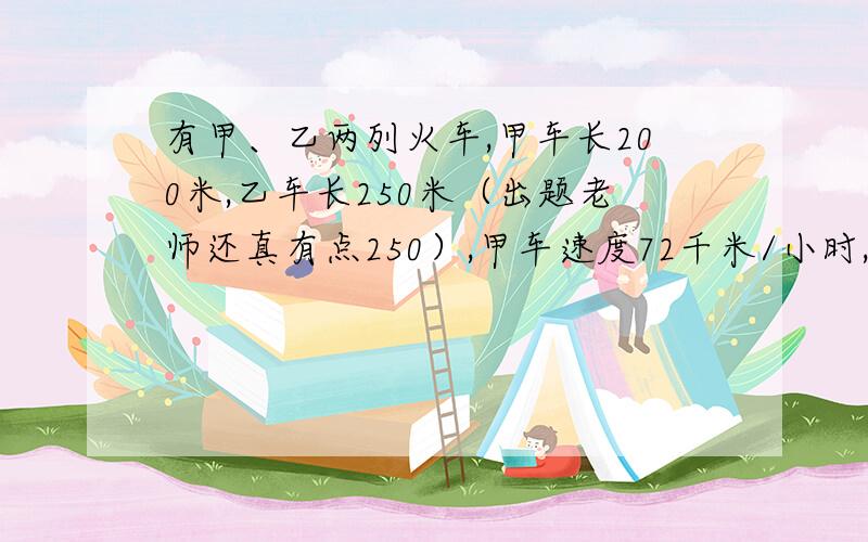 有甲、乙两列火车,甲车长200米,乙车长250米（出题老师还真有点250）,甲车速度72千米/小时,乙车速度36千米/小时,两车行驶在平面轨道上.（1）若两车相向而行,从两车自车头相遇到车尾相离需