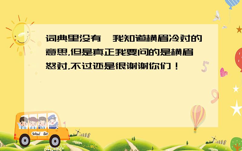 词典里没有,我知道横眉冷对的意思，但是真正我要问的是横眉怒对，不过还是很谢谢你们！