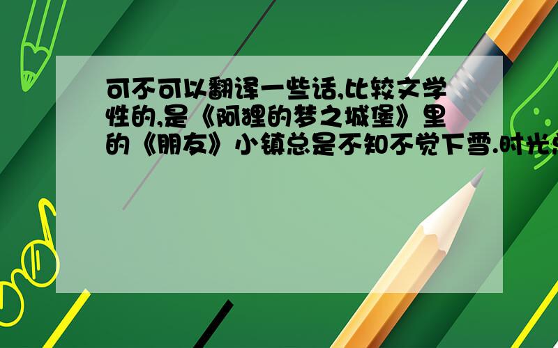 可不可以翻译一些话,比较文学性的,是《阿狸的梦之城堡》里的《朋友》小镇总是不知不觉下雪.时光总是无声无息流逝.摩天轮还在.糖果店还在.吃果子的熊猫还在.下雪的冬天,年复一年地回